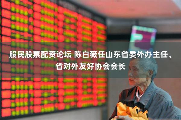 股民股票配资论坛 陈白薇任山东省委外办主任、省对外友好协会会长