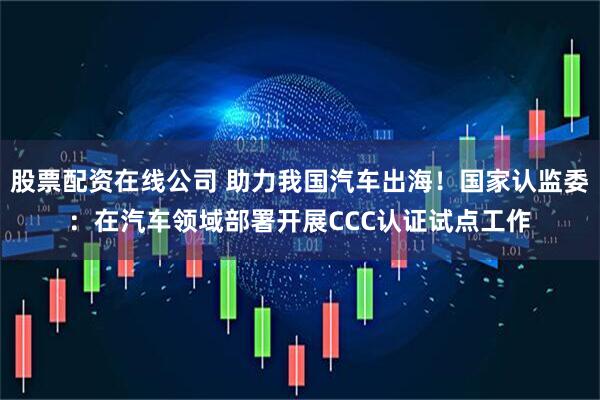 股票配资在线公司 助力我国汽车出海！国家认监委：在汽车领域部署开展CCC认证试点工作