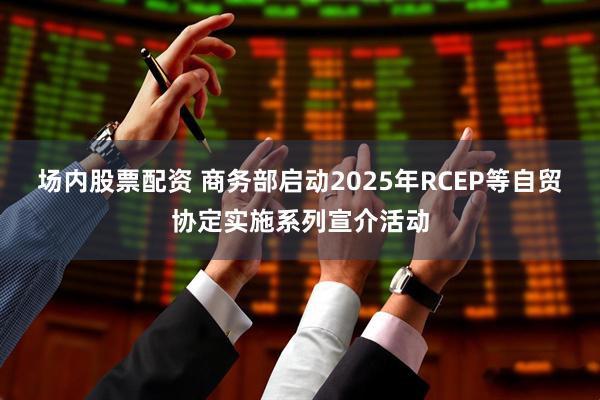 场内股票配资 商务部启动2025年RCEP等自贸协定实施系列宣介活动