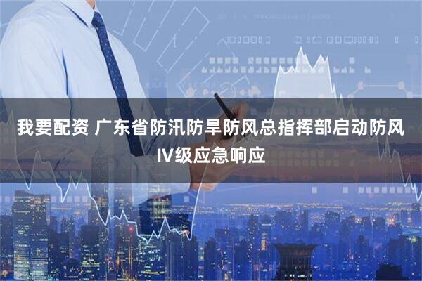 我要配资 广东省防汛防旱防风总指挥部启动防风Ⅳ级应急响应