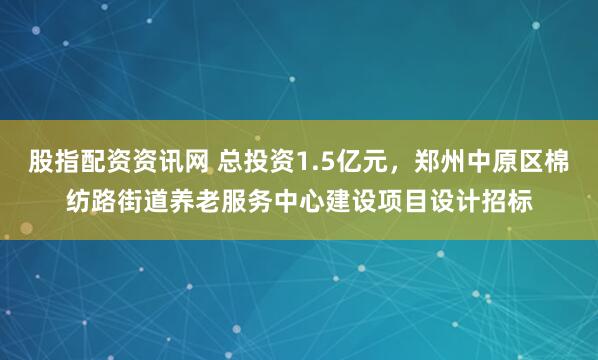 股指配资资讯网 总投资1.5亿元，郑州中原区棉纺路街道养老服务中心建设项目设计招标