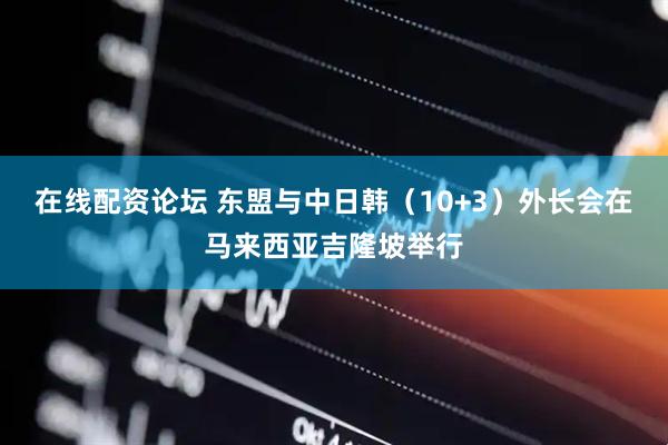 在线配资论坛 东盟与中日韩（10+3）外长会在马来西亚吉隆坡举行