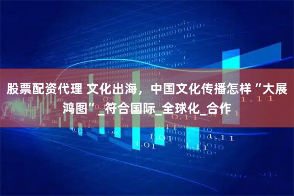 股票配资代理 文化出海，中国文化传播怎样“大展鸿图”_符合国际_全球化_合作