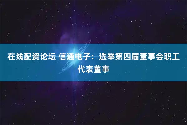 在线配资论坛 信通电子：选举第四届董事会职工代表董事